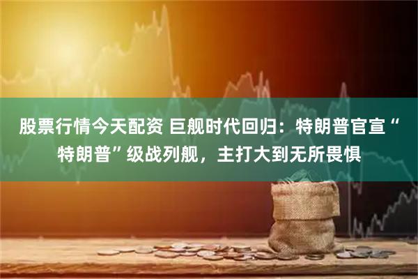 股票行情今天配资 巨舰时代回归：特朗普官宣“特朗普”级战列舰，主打大到无所畏惧