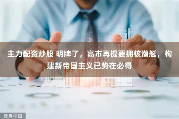主力配资炒股 明牌了，高市再提要拥核潜艇，构建新帝国主义已势在必得