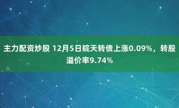 主力配资炒股 12月5日皖天转债上涨0.09%，转股溢价率9.74%