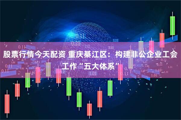 股票行情今天配资 重庆綦江区：构建非公企业工会工作“五大体系”