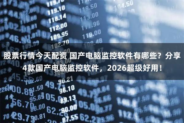 股票行情今天配资 国产电脑监控软件有哪些？分享4款国产电脑监控软件，2026超级好用！